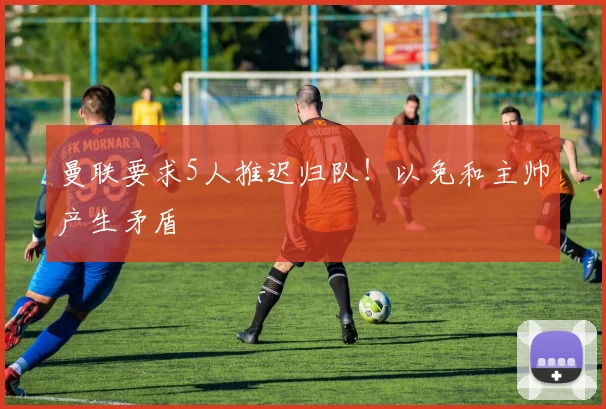 曼联要求5人推迟归队！以免和主帅产生矛盾