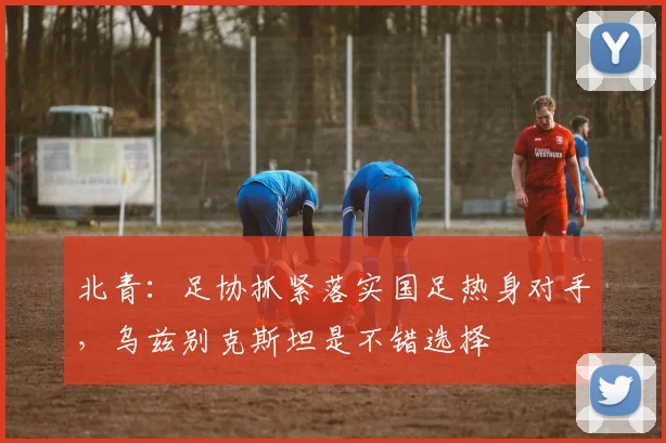 北青：足协抓紧落实国足热身对手，乌兹别克斯坦是不错选择